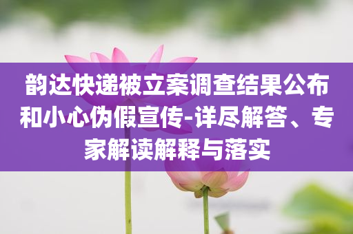 韻達(dá)快遞被立案調(diào)查結(jié)果公布和小心偽假宣傳-詳盡解答、專家解讀解釋與落實(shí)