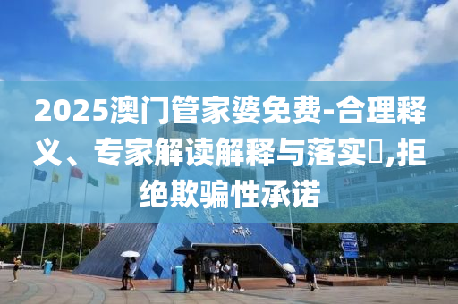 2025澳門管家婆免費-合理釋義、專家解讀解釋與落實?,拒絕欺騙性承諾