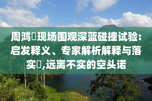 周鴻祎現(xiàn)場圍觀深藍(lán)碰撞試驗(yàn):啟發(fā)釋義、專家解析解釋與落實(shí)?,遠(yuǎn)離不實(shí)的空頭諾