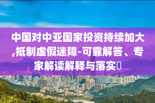 中國對中亞國家投資持續(xù)加大,抵制虛假迷障-可靠解答、專家解讀解釋與落實(shí)?