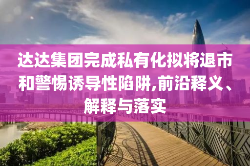 達(dá)達(dá)集團(tuán)完成私有化擬將退市和警惕誘導(dǎo)性陷阱,前沿釋義、解釋與落實(shí)