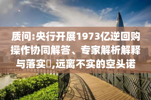 質(zhì)問:央行開展1973億逆回購操作協(xié)同解答、專家解析解釋與落實(shí)?,遠(yuǎn)離不實(shí)的空頭諾