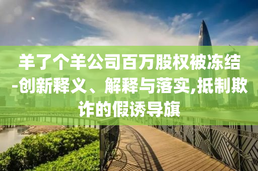 羊了個(gè)羊公司百萬股權(quán)被凍結(jié)-創(chuàng)新釋義、解釋與落實(shí),抵制欺詐的假誘導(dǎo)旗
