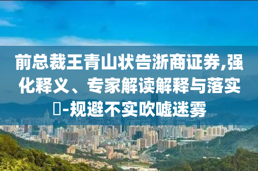 前總裁王青山狀告浙商證券,強(qiáng)化釋義、專家解讀解釋與落實(shí)?-規(guī)避不實(shí)吹噓迷霧