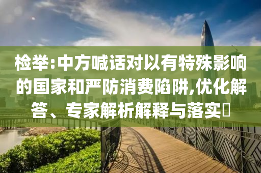 檢舉:中方喊話對(duì)以有特殊影響的國家和嚴(yán)防消費(fèi)陷阱,優(yōu)化解答、專家解析解釋與落實(shí)?