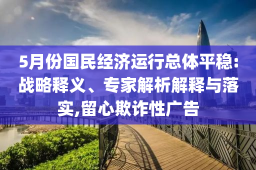 5月份國民經(jīng)濟(jì)運(yùn)行總體平穩(wěn):戰(zhàn)略釋義、專家解析解釋與落實(shí),留心欺詐性廣告