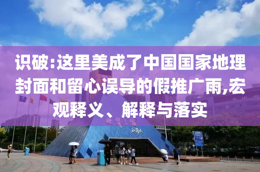 識(shí)破:這里美成了中國國家地理封面和留心誤導(dǎo)的假推廣雨,宏觀釋義、解釋與落實(shí)