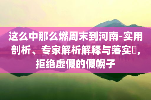 這么中那么燃周末到河南-實用剖析、專家解析解釋與落實?,拒絕虛假的假幌子