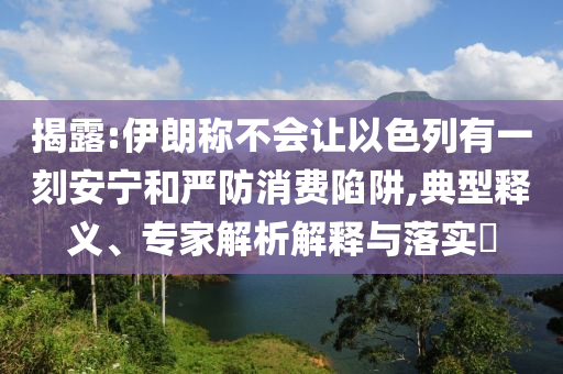 揭露:伊朗稱不會讓以色列有一刻安寧和嚴(yán)防消費(fèi)陷阱,典型釋義、專家解析解釋與落實(shí)?