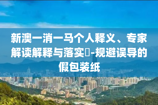 新澳一消一馬個(gè)人釋義、專家解讀解釋與落實(shí)?-規(guī)避誤導(dǎo)的假包裝紙