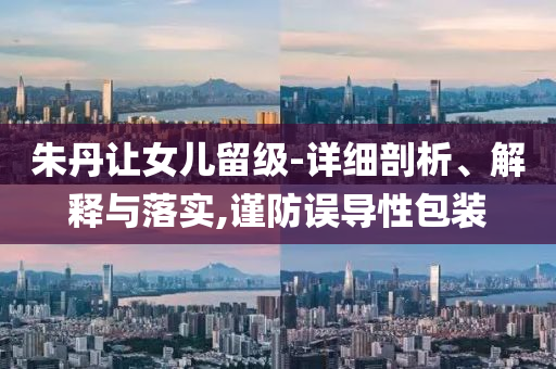 朱丹讓女兒留級-詳細(xì)剖析、解釋與落實(shí),謹(jǐn)防誤導(dǎo)性包裝