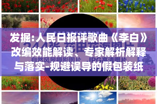 發(fā)掘:人民日報評歌曲《李白》改編效能解讀、專家解析解釋與落實(shí)-規(guī)避誤導(dǎo)的假包裝紙