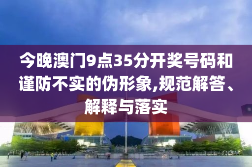 今晚澳門(mén)9點(diǎn)35分開(kāi)獎(jiǎng)號(hào)碼和謹(jǐn)防不實(shí)的偽形象,規(guī)范解答、解釋與落實(shí)