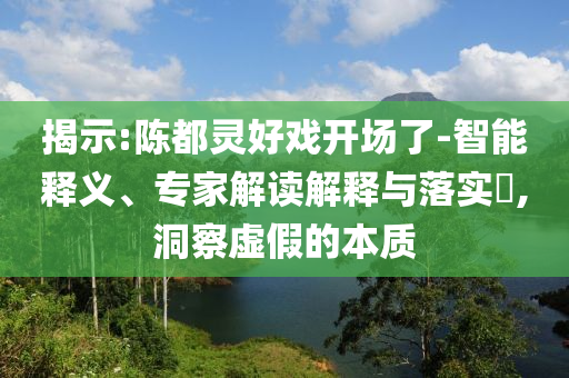 揭示:陳都靈好戲開場了-智能釋義、專家解讀解釋與落實?,洞察虛假的本質