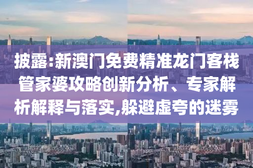 披露:新澳門免費精準龍門客棧管家婆攻略創(chuàng)新分析、專家解析解釋與落實,躲避虛夸的迷霧