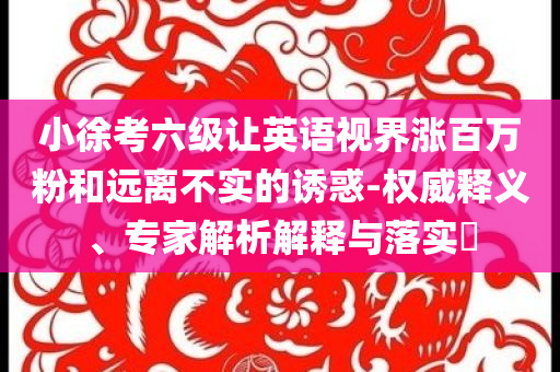 小徐考六級讓英語視界漲百萬粉和遠(yuǎn)離不實的誘惑-權(quán)威釋義、專家解析解釋與落實?