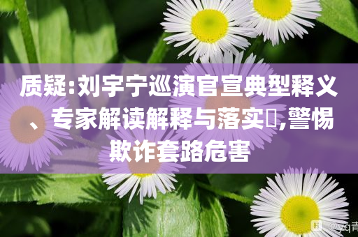 質(zhì)疑:劉宇寧巡演官宣典型釋義、專家解讀解釋與落實?,警惕欺詐套路危害