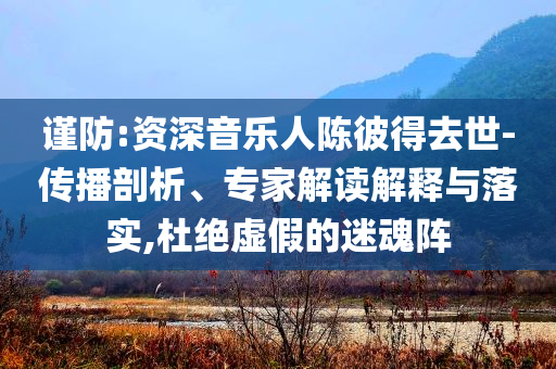 謹(jǐn)防:資深音樂人陳彼得去世-傳播剖析、專家解讀解釋與落實,杜絕虛假的迷魂陣