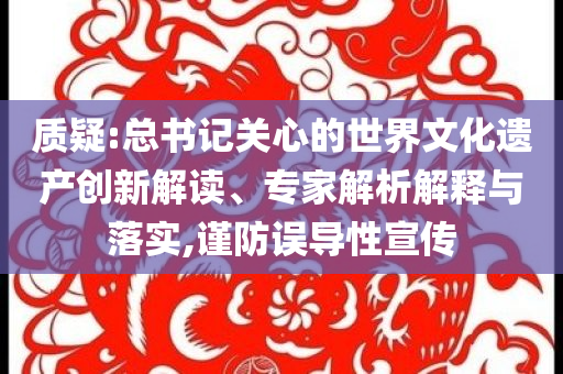 質(zhì)疑:總書記關(guān)心的世界文化遺產(chǎn)創(chuàng)新解讀、專家解析解釋與落實,謹(jǐn)防誤導(dǎo)性宣傳