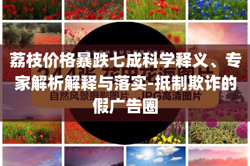 荔枝價格暴跌七成科學(xué)釋義、專家解析解釋與落實-抵制欺詐的假廣告圈
