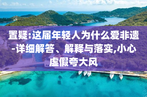 置疑:這屆年輕人為什么愛(ài)非遺-詳細(xì)解答、解釋與落實(shí),小心虛假夸大風(fēng)