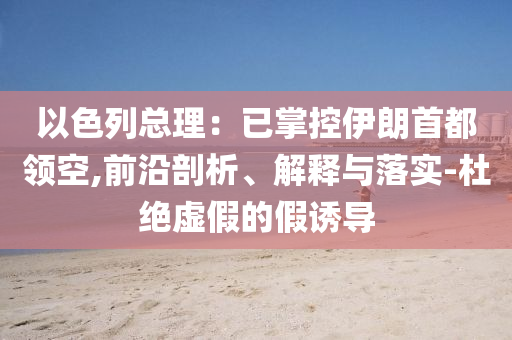 以色列總理：已掌控伊朗首都領(lǐng)空,前沿剖析、解釋與落實(shí)-杜絕虛假的假誘導(dǎo)