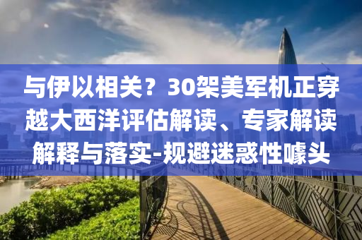 與伊以相關(guān)？30架美軍機(jī)正穿越大西洋評(píng)估解讀、專家解讀解釋與落實(shí)-規(guī)避迷惑性噱頭