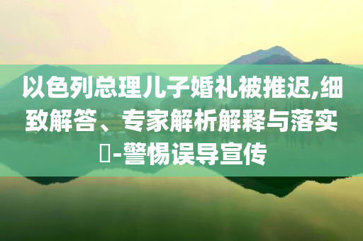 以色列總理兒子婚禮被推遲,細(xì)致解答、專家解析解釋與落實(shí)?-警惕誤導(dǎo)宣傳