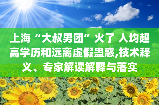 上海“大叔男團(tuán)”火了 人均超高學(xué)歷和遠(yuǎn)離虛假蠱惑,技術(shù)釋義、專家解讀解釋與落實(shí)