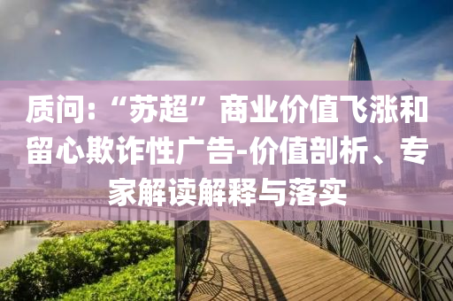 質(zhì)問:“蘇超”商業(yè)價(jià)值飛漲和留心欺詐性廣告-價(jià)值剖析、專家解讀解釋與落實(shí)