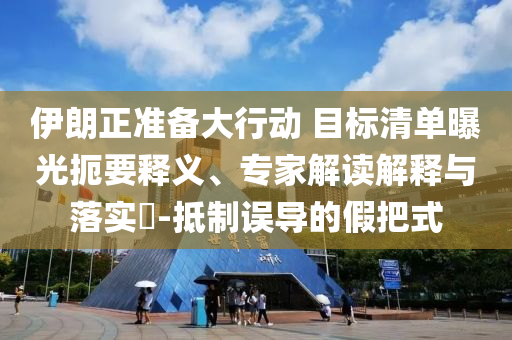 伊朗正準(zhǔn)備大行動(dòng) 目標(biāo)清單曝光扼要釋義、專家解讀解釋與落實(shí)?-抵制誤導(dǎo)的假把式