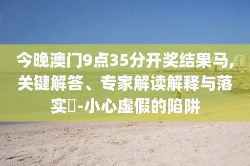 今晚澳門9點(diǎn)35分開獎(jiǎng)結(jié)果馬,關(guān)鍵解答、專家解讀解釋與落實(shí)?-小心虛假的陷阱