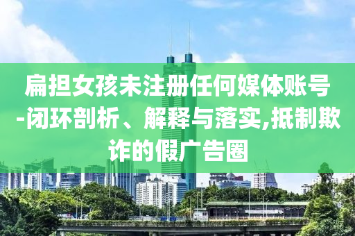扁擔(dān)女孩未注冊任何媒體賬號-閉環(huán)剖析、解釋與落實,抵制欺詐的假廣告圈
