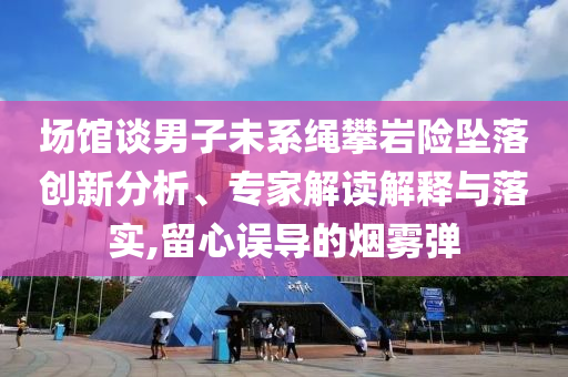 場館談男子未系繩攀巖險墜落創(chuàng)新分析、專家解讀解釋與落實,留心誤導(dǎo)的煙霧彈