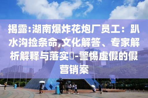 揭露:湖南爆炸花炮廠員工：趴水溝撿條命,文化解答、專家解析解釋與落實?-警惕虛假的假營銷案