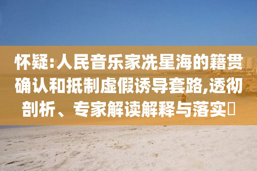 懷疑:人民音樂(lè)家冼星海的籍貫確認(rèn)和抵制虛假誘導(dǎo)套路,透徹剖析、專家解讀解釋與落實(shí)?