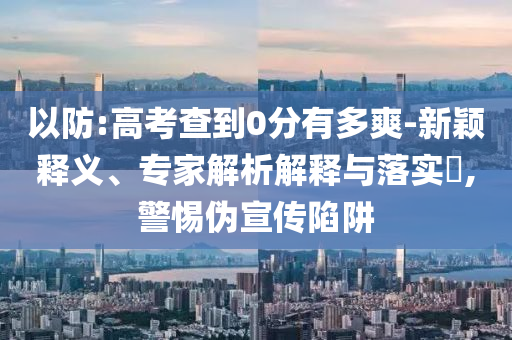 以防:高考查到0分有多爽-新穎釋義、專家解析解釋與落實(shí)?,警惕偽宣傳陷阱
