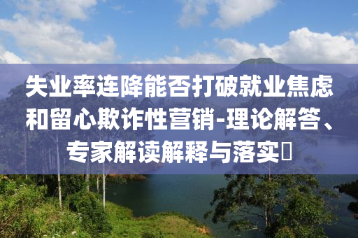 失業(yè)率連降能否打破就業(yè)焦慮和留心欺詐性營(yíng)銷(xiāo)-理論解答、專(zhuān)家解讀解釋與落實(shí)?