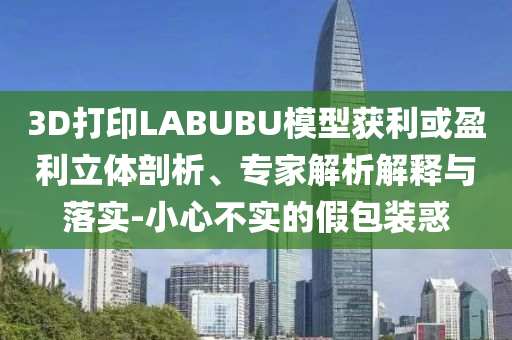 3D打印LABUBU模型獲利或盈利立體剖析、專家解析解釋與落實-小心不實的假包裝惑