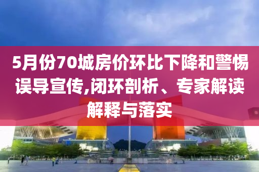 5月份70城房價環(huán)比下降和警惕誤導宣傳,閉環(huán)剖析、專家解讀解釋與落實