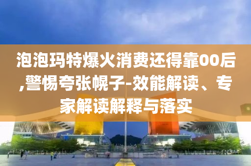 泡泡瑪特爆火消費還得靠00后,警惕夸張幌子-效能解讀、專家解讀解釋與落實