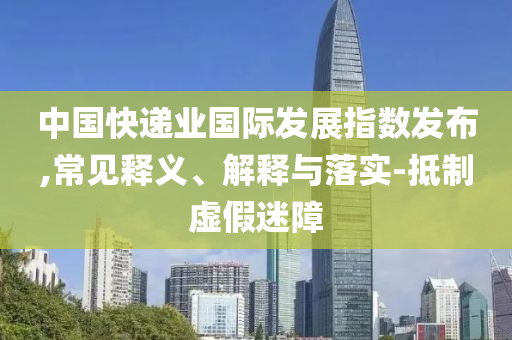 中國(guó)快遞業(yè)國(guó)際發(fā)展指數(shù)發(fā)布,常見(jiàn)釋義、解釋與落實(shí)-抵制虛假迷障