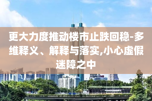 更大力度推動(dòng)樓市止跌回穩(wěn)-多維釋義、解釋與落實(shí),小心虛假迷障之中