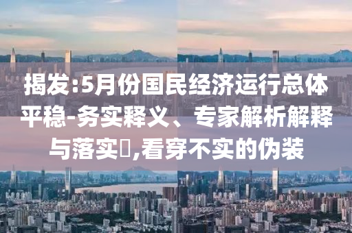 揭發(fā):5月份國民經(jīng)濟(jì)運(yùn)行總體平穩(wěn)-務(wù)實(shí)釋義、專家解析解釋與落實(shí)?,看穿不實(shí)的偽裝