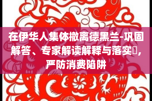 在伊華人集體撤離德黑蘭-鞏固解答、專家解讀解釋與落實(shí)?,嚴(yán)防消費(fèi)陷阱