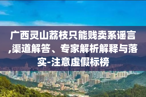 廣西靈山荔枝只能賤賣系謠言,渠道解答、專家解析解釋與落實-注意虛假標榜