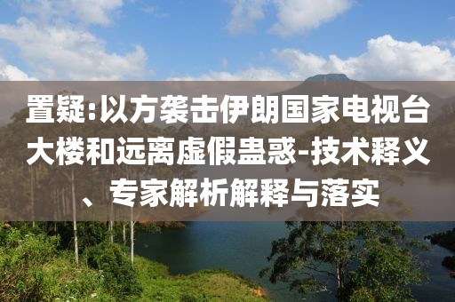 置疑:以方襲擊伊朗國家電視臺大樓和遠離虛假蠱惑-技術(shù)釋義、專家解析解釋與落實