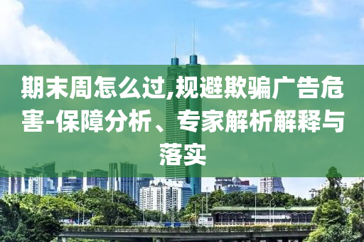 期末周怎么過,規(guī)避欺騙廣告危害-保障分析、專家解析解釋與落實
