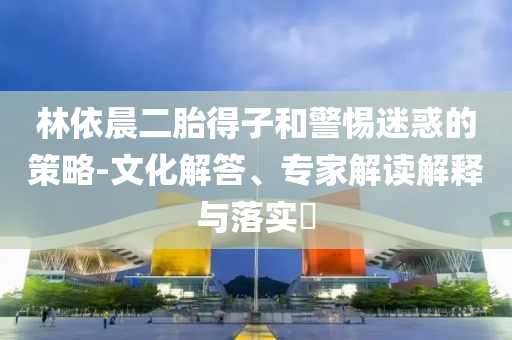林依晨二胎得子和警惕迷惑的策略-文化解答、專家解讀解釋與落實?