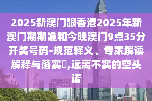 2025新澳門(mén)跟香港2025年新澳門(mén)期期準(zhǔn)和今晚澳門(mén)9點(diǎn)35分開(kāi)獎(jiǎng)號(hào)碼-規(guī)范釋義、專家解讀解釋與落實(shí)?,遠(yuǎn)離不實(shí)的空頭諾
